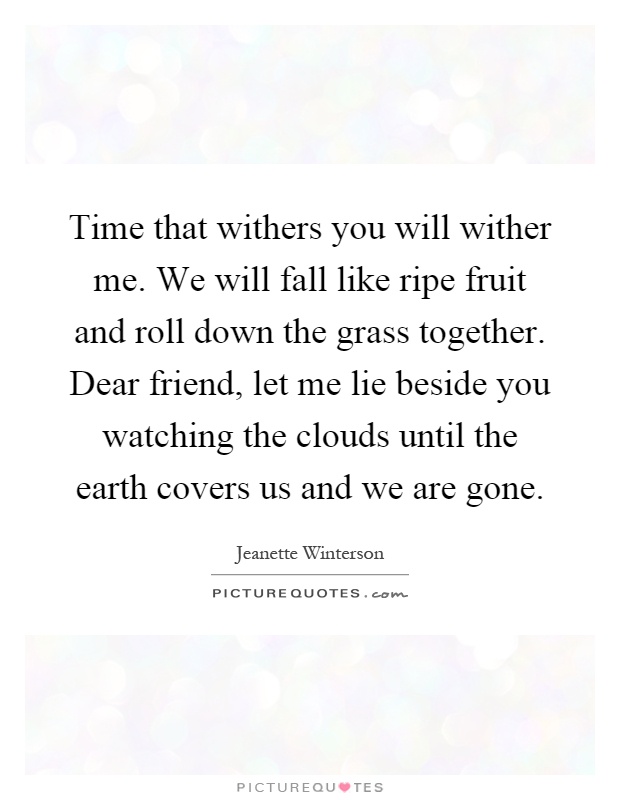 Time that withers you will wither me. We will fall like ripe fruit and roll down the grass together. Dear friend, let me lie beside you watching the clouds until the earth covers us and we are gone Picture Quote #1