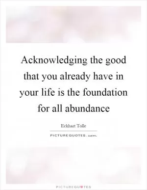 Acknowledging the good that you already have in your life is the foundation for all abundance Picture Quote #1