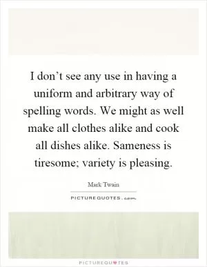 I don’t see any use in having a uniform and arbitrary way of spelling words. We might as well make all clothes alike and cook all dishes alike. Sameness is tiresome; variety is pleasing Picture Quote #1