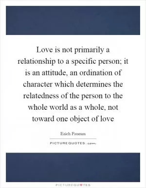 Love is not primarily a relationship to a specific person; it is an attitude, an ordination of character which determines the relatedness of the person to the whole world as a whole, not toward one object of love Picture Quote #1