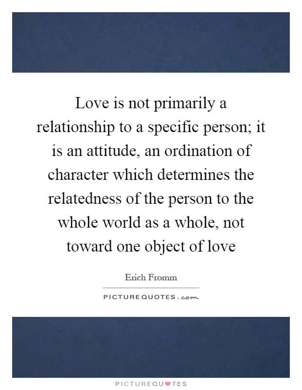 Love is not primarily a relationship to a specific person; it is an attitude, an ordination of character which determines the relatedness of the person to the whole world as a whole, not toward one object of love Picture Quote #1