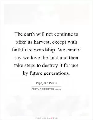 The earth will not continue to offer its harvest, except with faithful stewardship. We cannot say we love the land and then take steps to destroy it for use by future generations Picture Quote #1