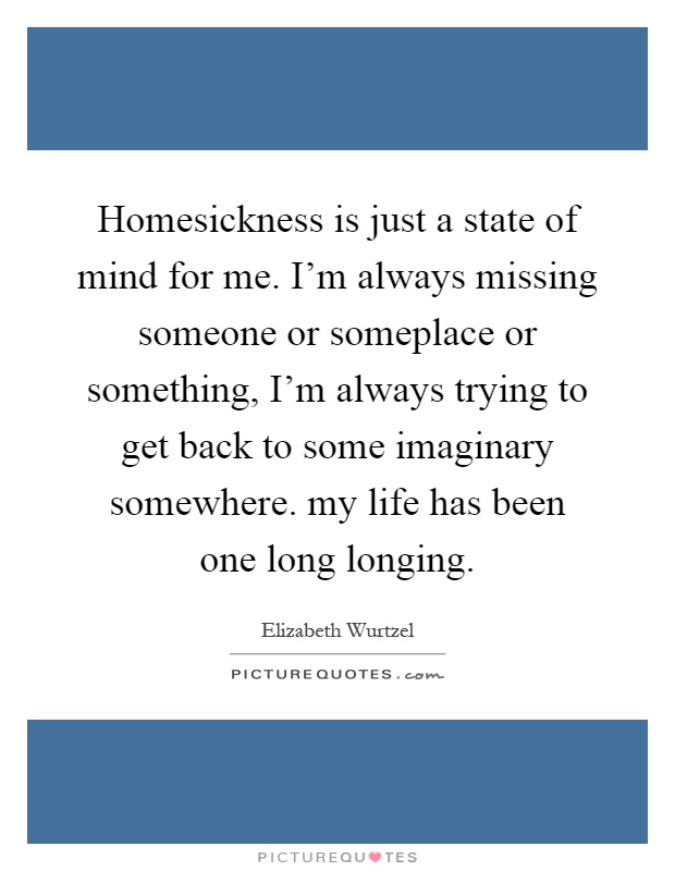 Homesickness is just a state of mind for me. I'm always missing someone or someplace or something, I'm always trying to get back to some imaginary somewhere. my life has been one long longing Picture Quote #1