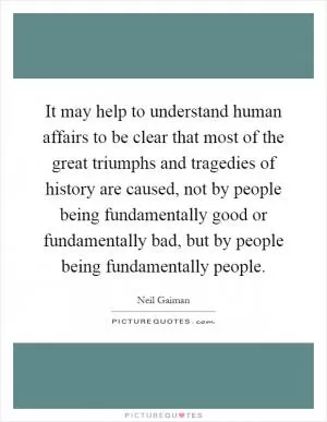 It may help to understand human affairs to be clear that most of the great triumphs and tragedies of history are caused, not by people being fundamentally good or fundamentally bad, but by people being fundamentally people Picture Quote #1