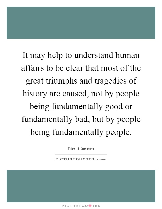 It may help to understand human affairs to be clear that most of the great triumphs and tragedies of history are caused, not by people being fundamentally good or fundamentally bad, but by people being fundamentally people Picture Quote #1