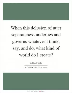 When this delusion of utter separateness underlies and governs whatever I think, say, and do, what kind of world do I create? Picture Quote #1