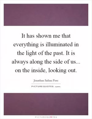 It has shown me that everything is illuminated in the light of the past. It is always along the side of us... on the inside, looking out Picture Quote #1