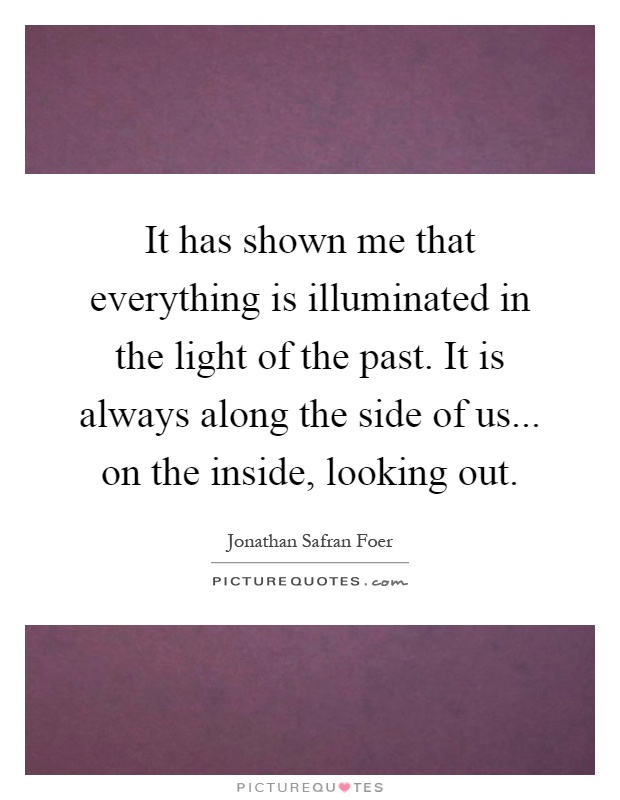 It has shown me that everything is illuminated in the light of the past. It is always along the side of us... on the inside, looking out Picture Quote #1