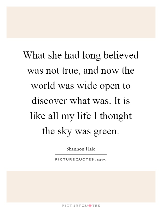 What she had long believed was not true, and now the world was wide open to discover what was. It is like all my life I thought the sky was green Picture Quote #1