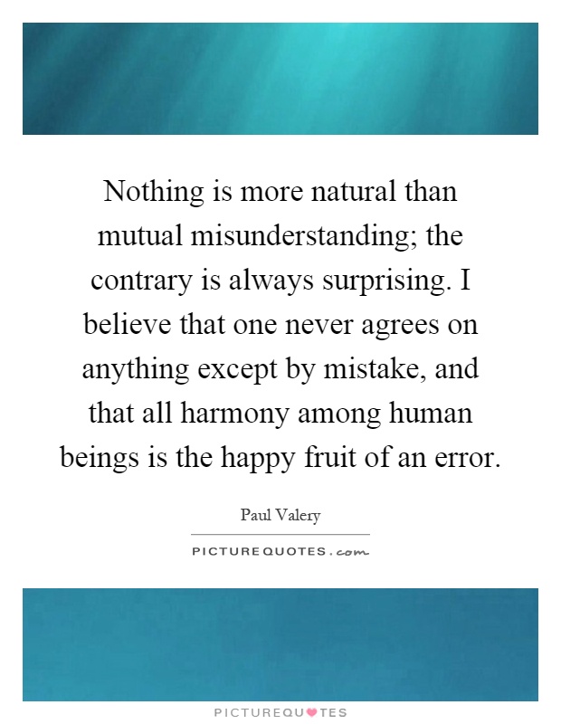 Nothing is more natural than mutual misunderstanding; the contrary is always surprising. I believe that one never agrees on anything except by mistake, and that all harmony among human beings is the happy fruit of an error Picture Quote #1