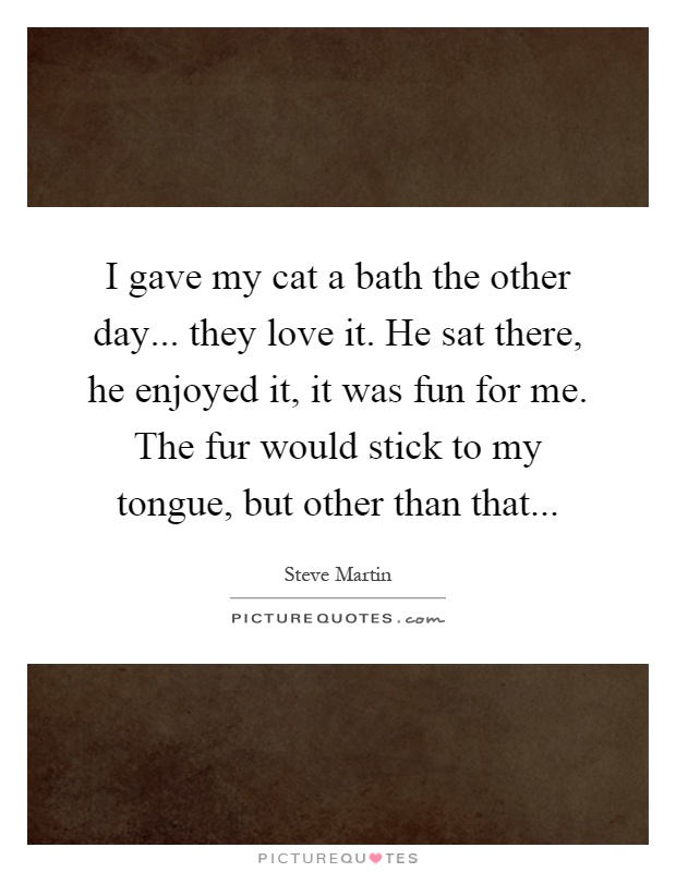 I gave my cat a bath the other day... they love it. He sat there, he enjoyed it, it was fun for me. The fur would stick to my tongue, but other than that Picture Quote #1