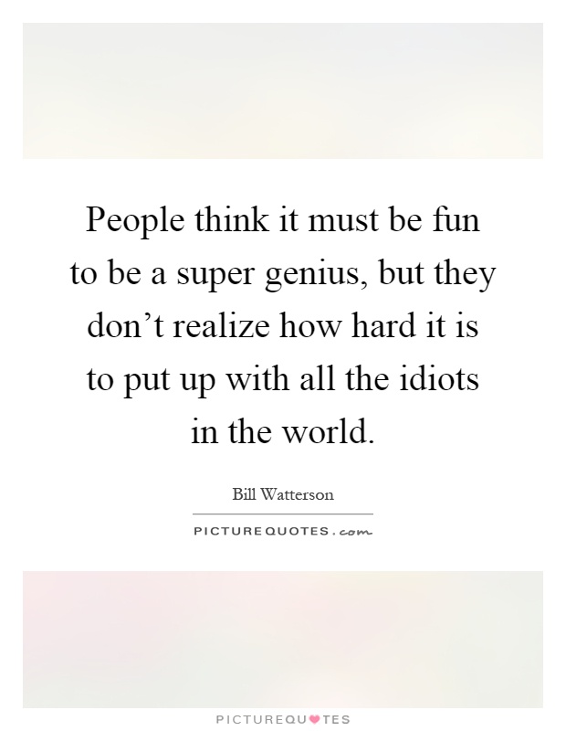 People think it must be fun to be a super genius, but they don't realize how hard it is to put up with all the idiots in the world Picture Quote #1