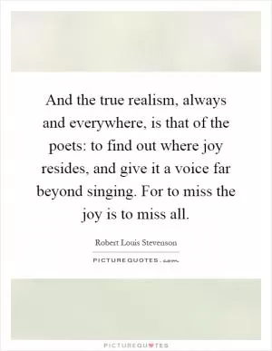 And the true realism, always and everywhere, is that of the poets: to find out where joy resides, and give it a voice far beyond singing. For to miss the joy is to miss all Picture Quote #1