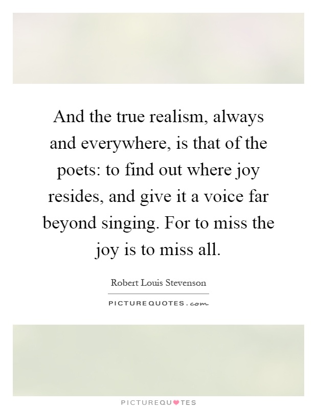 And the true realism, always and everywhere, is that of the poets: to find out where joy resides, and give it a voice far beyond singing. For to miss the joy is to miss all Picture Quote #1