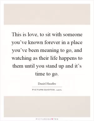 This is love, to sit with someone you’ve known forever in a place you’ve been meaning to go, and watching as their life happens to them until you stand up and it’s time to go Picture Quote #1