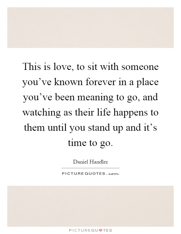 This is love, to sit with someone you've known forever in a place you've been meaning to go, and watching as their life happens to them until you stand up and it's time to go Picture Quote #1
