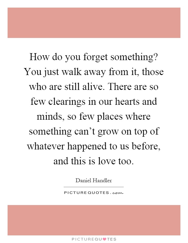 How do you forget something? You just walk away from it, those who are still alive. There are so few clearings in our hearts and minds, so few places where something can't grow on top of whatever happened to us before, and this is love too Picture Quote #1