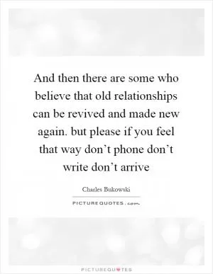 And then there are some who believe that old relationships can be revived and made new again. but please if you feel that way don’t phone don’t write don’t arrive Picture Quote #1