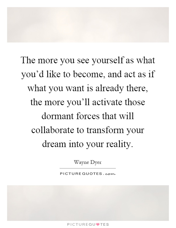 The more you see yourself as what you'd like to become, and act as if what you want is already there, the more you'll activate those dormant forces that will collaborate to transform your dream into your reality Picture Quote #1