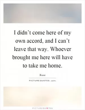 I didn’t come here of my own accord, and I can’t leave that way. Whoever brought me here will have to take me home Picture Quote #1