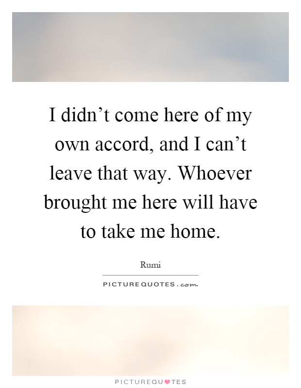 I didn't come here of my own accord, and I can't leave that way. Whoever brought me here will have to take me home Picture Quote #1