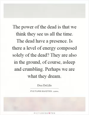 The power of the dead is that we think they see us all the time. The dead have a presence. Is there a level of energy composed solely of the dead? They are also in the ground, of course, asleep and crumbling. Perhaps we are what they dream Picture Quote #1