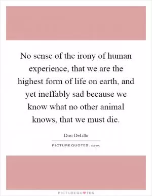No sense of the irony of human experience, that we are the highest form of life on earth, and yet ineffably sad because we know what no other animal knows, that we must die Picture Quote #1
