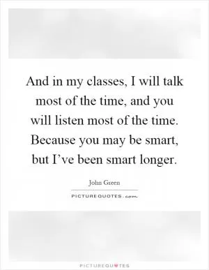 And in my classes, I will talk most of the time, and you will listen most of the time. Because you may be smart, but I’ve been smart longer Picture Quote #1