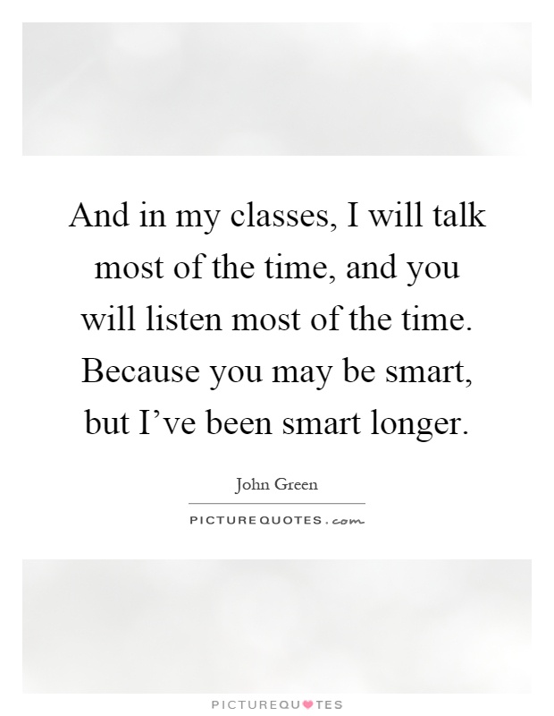 And in my classes, I will talk most of the time, and you will listen most of the time. Because you may be smart, but I've been smart longer Picture Quote #1
