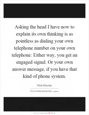 Asking the head I have now to explain its own thinking is as pointless as dialing your own telephone number on your own telephone: Either way, you get an engaged signal. Or your own answer message, if you have that kind of phone system Picture Quote #1