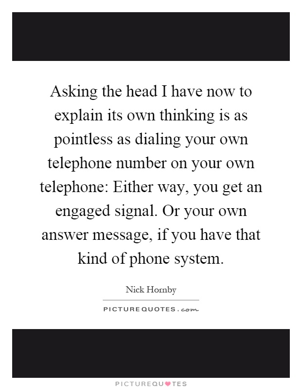 Asking the head I have now to explain its own thinking is as pointless as dialing your own telephone number on your own telephone: Either way, you get an engaged signal. Or your own answer message, if you have that kind of phone system Picture Quote #1