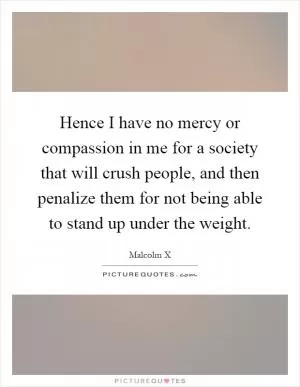 Hence I have no mercy or compassion in me for a society that will crush people, and then penalize them for not being able to stand up under the weight Picture Quote #1
