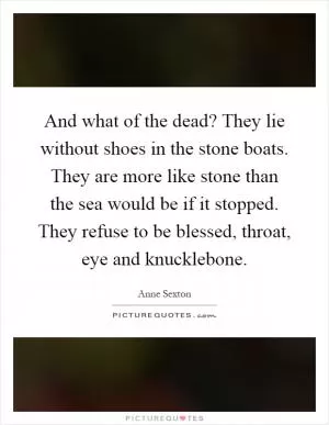 And what of the dead? They lie without shoes in the stone boats. They are more like stone than the sea would be if it stopped. They refuse to be blessed, throat, eye and knucklebone Picture Quote #1