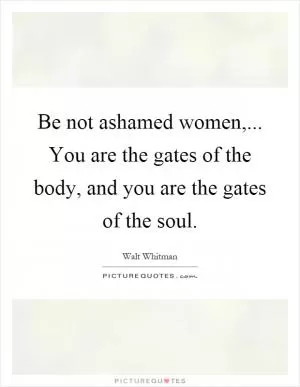 Be not ashamed women,... You are the gates of the body, and you are the gates of the soul Picture Quote #1