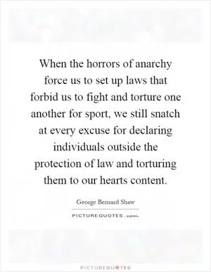 When the horrors of anarchy force us to set up laws that forbid us to fight and torture one another for sport, we still snatch at every excuse for declaring individuals outside the protection of law and torturing them to our hearts content Picture Quote #1