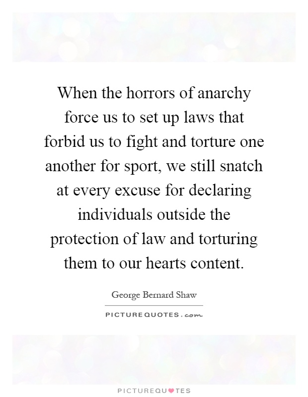 When the horrors of anarchy force us to set up laws that forbid us to fight and torture one another for sport, we still snatch at every excuse for declaring individuals outside the protection of law and torturing them to our hearts content Picture Quote #1