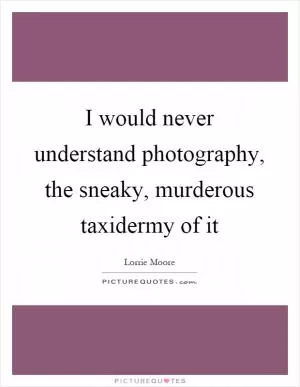I would never understand photography, the sneaky, murderous taxidermy of it Picture Quote #1