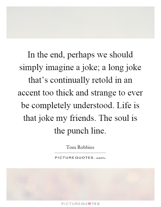 In the end, perhaps we should simply imagine a joke; a long joke that's continually retold in an accent too thick and strange to ever be completely understood. Life is that joke my friends. The soul is the punch line Picture Quote #1