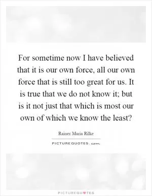 For sometime now I have believed that it is our own force, all our own force that is still too great for us. It is true that we do not know it; but is it not just that which is most our own of which we know the least? Picture Quote #1