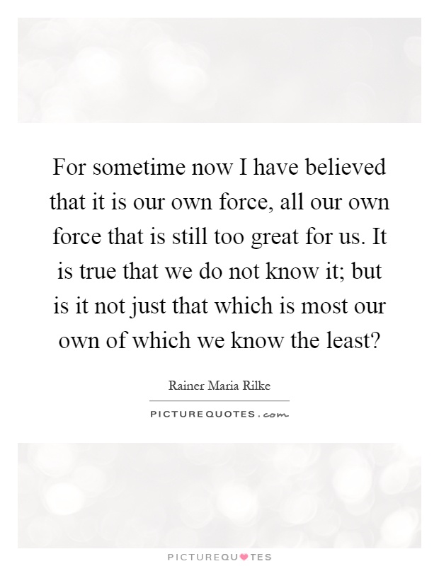 For sometime now I have believed that it is our own force, all our own force that is still too great for us. It is true that we do not know it; but is it not just that which is most our own of which we know the least? Picture Quote #1
