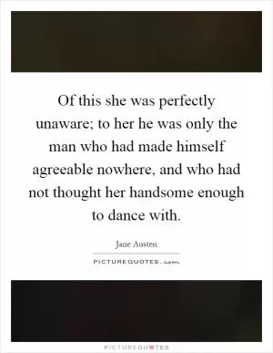 Of this she was perfectly unaware; to her he was only the man who had made himself agreeable nowhere, and who had not thought her handsome enough to dance with Picture Quote #1