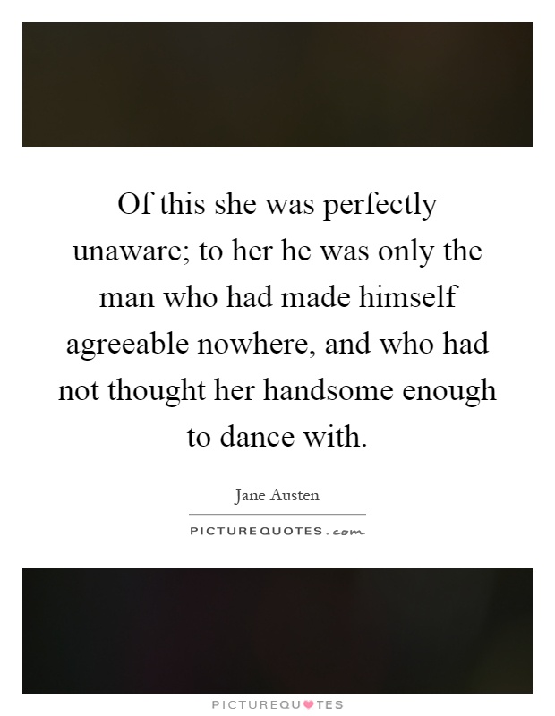 Of this she was perfectly unaware; to her he was only the man who had made himself agreeable nowhere, and who had not thought her handsome enough to dance with Picture Quote #1