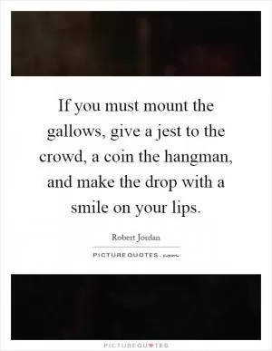 If you must mount the gallows, give a jest to the crowd, a coin the hangman, and make the drop with a smile on your lips Picture Quote #1