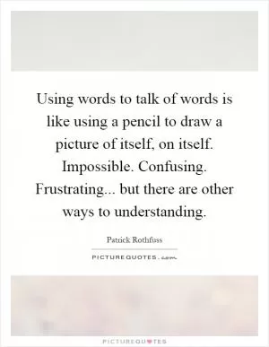 Using words to talk of words is like using a pencil to draw a picture of itself, on itself. Impossible. Confusing. Frustrating... but there are other ways to understanding Picture Quote #1