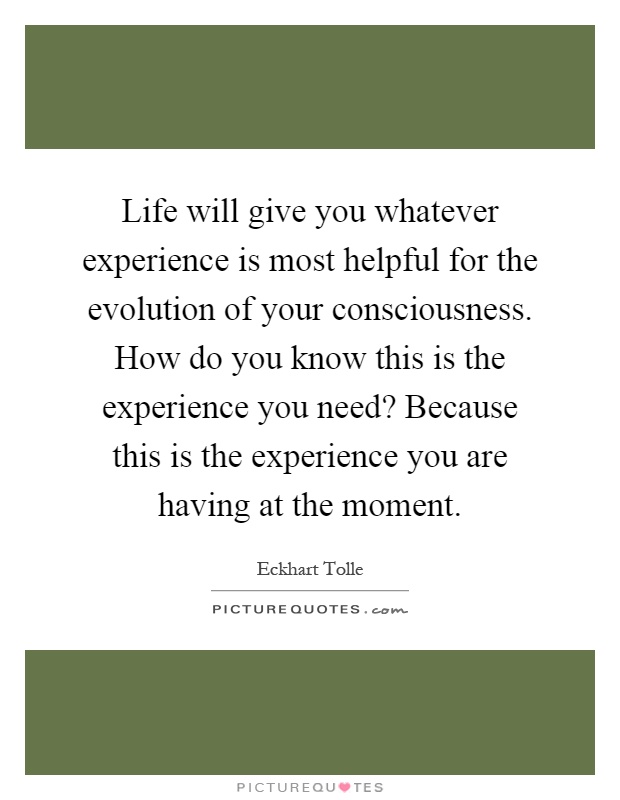 Life will give you whatever experience is most helpful for the evolution of your consciousness. How do you know this is the experience you need? Because this is the experience you are having at the moment Picture Quote #1
