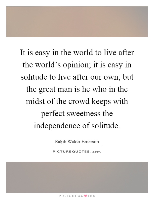 It is easy in the world to live after the world's opinion; it is easy in solitude to live after our own; but the great man is he who in the midst of the crowd keeps with perfect sweetness the independence of solitude Picture Quote #1
