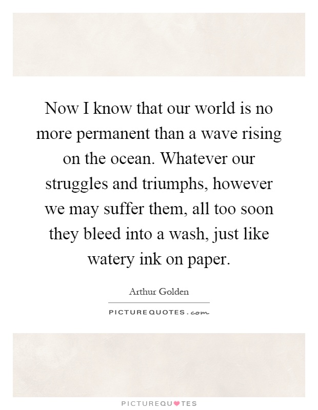 Now I know that our world is no more permanent than a wave rising on the ocean. Whatever our struggles and triumphs, however we may suffer them, all too soon they bleed into a wash, just like watery ink on paper Picture Quote #1