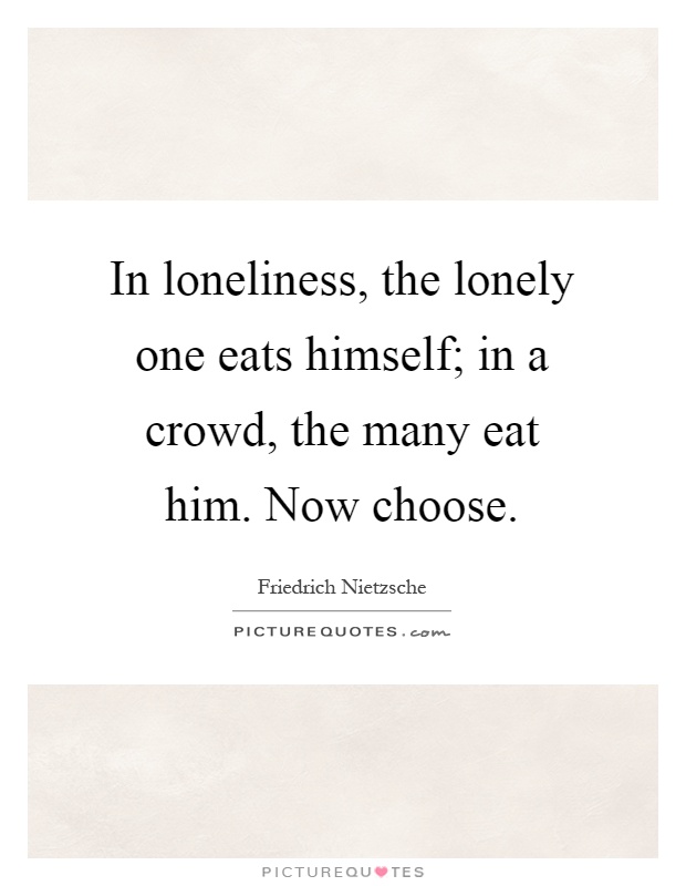 In loneliness, the lonely one eats himself; in a crowd, the many eat him. Now choose Picture Quote #1