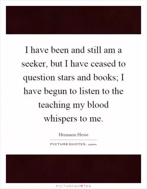 I have been and still am a seeker, but I have ceased to question stars and books; I have begun to listen to the teaching my blood whispers to me Picture Quote #1