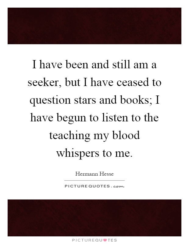 I have been and still am a seeker, but I have ceased to question stars and books; I have begun to listen to the teaching my blood whispers to me Picture Quote #1